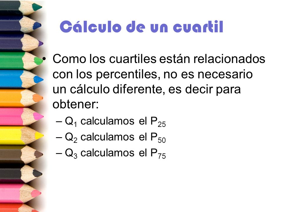 Cálculo de un cuartil Como los cuartiles están relacionados con los percentiles, no es necesario un cálculo diferente, es decir para obtener: