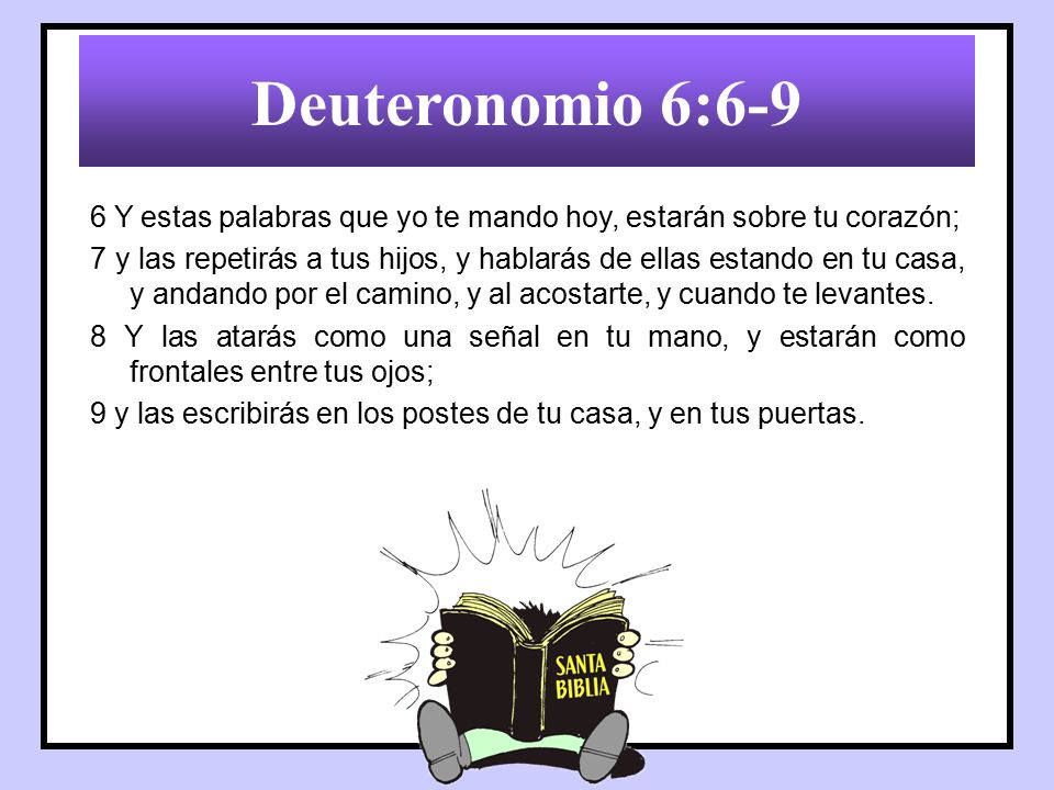 Deuteronomio 6:6-9 6 Y estas palabras que yo te mando hoy, estarán sobre tu corazón;