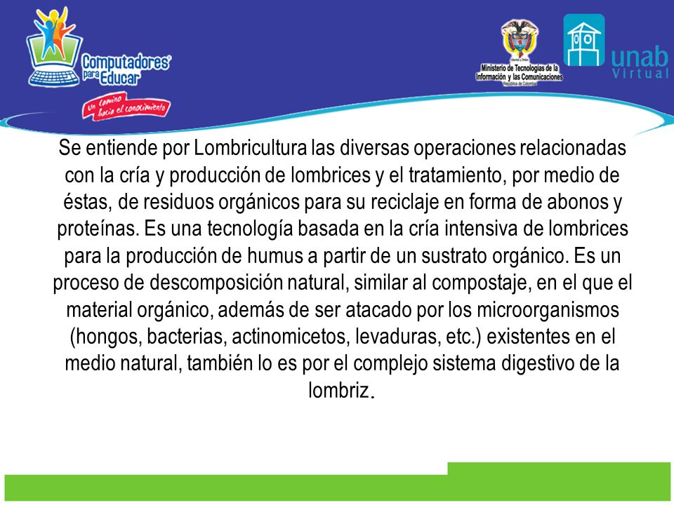 Se entiende por Lombricultura las diversas operaciones relacionadas con la cría y producción de lombrices y el tratamiento, por medio de éstas, de residuos orgánicos para su reciclaje en forma de abonos y proteínas.