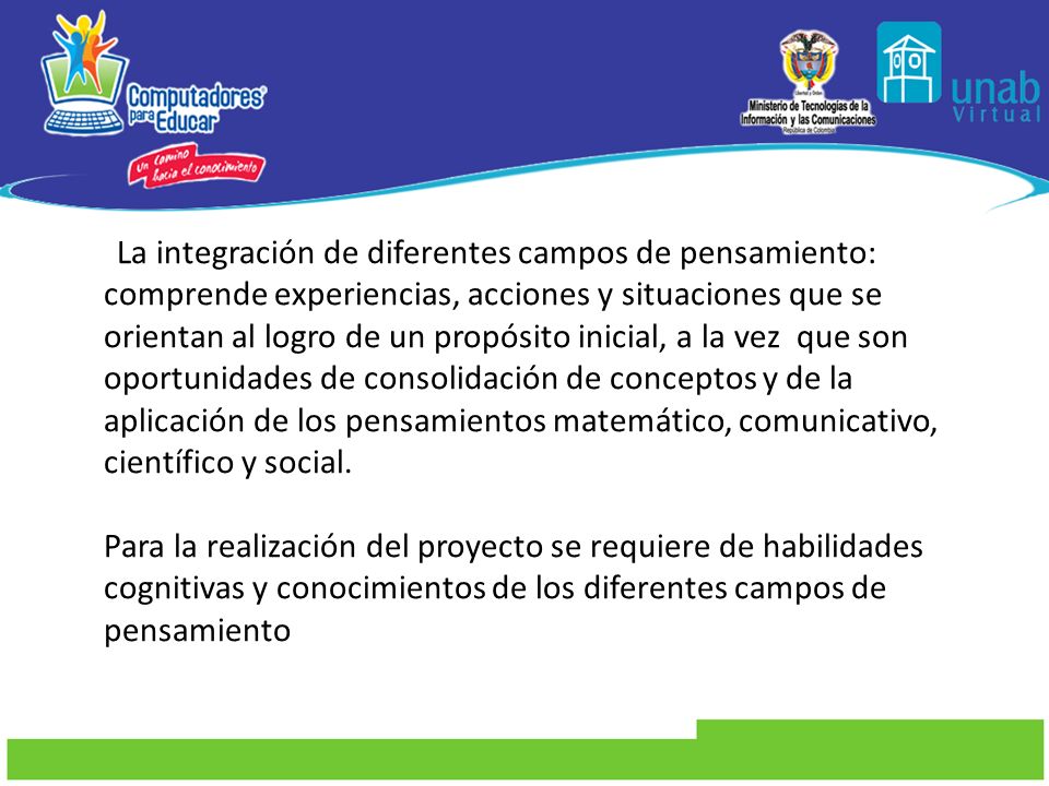 La integración de diferentes campos de pensamiento: comprende experiencias, acciones y situaciones que se orientan al logro de un propósito inicial, a la vez que son oportunidades de consolidación de conceptos y de la aplicación de los pensamientos matemático, comunicativo, científico y social.