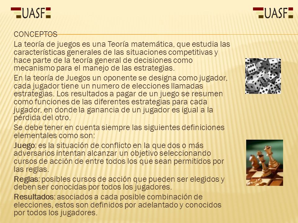CONCEPTOS La teoría de juegos es una Teoría matemática, que estudia las características generales de las situaciones competitivas y hace parte de la teoría general de decisiones como mecanismo para el manejo de las estrategias.