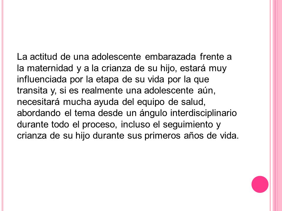 La actitud de una adolescente embarazada frente a la maternidad y a la crianza de su hijo, estará muy influenciada por la etapa de su vida por la que transita y, si es realmente una adolescente aún, necesitará mucha ayuda del equipo de salud, abordando el tema desde un ángulo interdisciplinario durante todo el proceso, incluso el seguimiento y crianza de su hijo durante sus primeros años de vida.