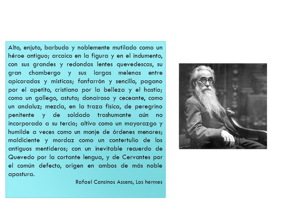 Alto, enjuto, barbudo y noblemente mutilado como un héroe antiguo; arcaico en la figura y en el indumento, con sus grandes y redondas lentes quevedescas, su gran chambergo y sus largas melenas entre apicaradas y místicas; fanfarrón y sencillo, pagano por el apetito, cristiano por la belleza y el hastío; como un gallego, astuto; donairoso y ceceante, como un andaluz; mezcla, en la traza física, de peregrino penitente y de soldado trashumante aún no incorporado a su tercio; altivo como un mayorazgo y humilde a veces como un monje de órdenes menores; maldiciente y mordaz como un contertulio de los antiguos mentideros; con un inevitable recuerdo de Quevedo por la cortante lengua, y de Cervantes por el común defecto, origen en ambos de más noble apostura.