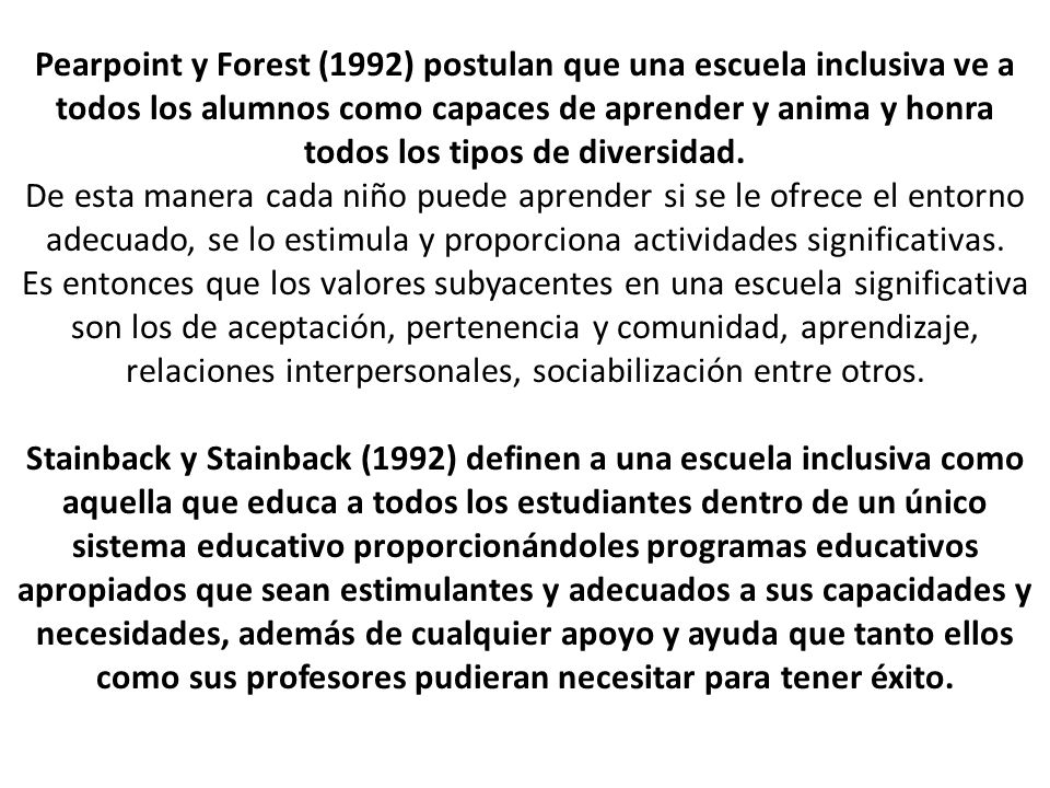 Pearpoint y Forest (1992) postulan que una escuela inclusiva ve a todos los alumnos como capaces de aprender y anima y honra todos los tipos de diversidad.