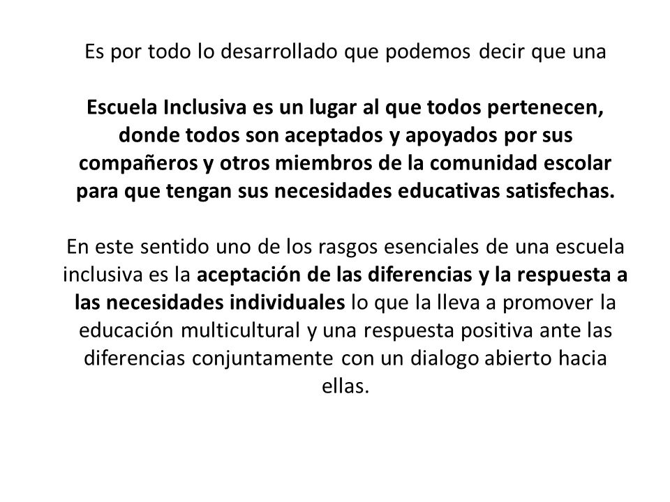 Es por todo lo desarrollado que podemos decir que una Escuela Inclusiva es un lugar al que todos pertenecen, donde todos son aceptados y apoyados por sus compañeros y otros miembros de la comunidad escolar para que tengan sus necesidades educativas satisfechas.