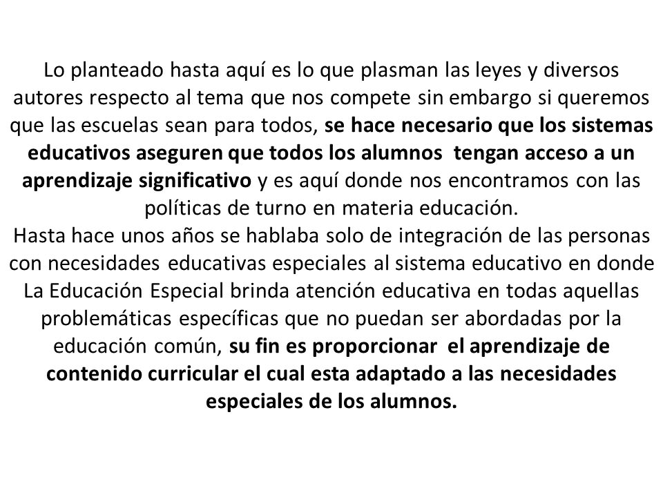 Lo planteado hasta aquí es lo que plasman las leyes y diversos autores respecto al tema que nos compete sin embargo si queremos que las escuelas sean para todos, se hace necesario que los sistemas educativos aseguren que todos los alumnos tengan acceso a un aprendizaje significativo y es aquí donde nos encontramos con las políticas de turno en materia educación.