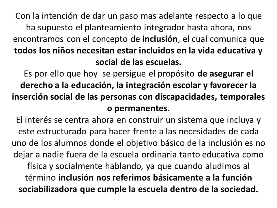 Con la intención de dar un paso mas adelante respecto a lo que ha supuesto el planteamiento integrador hasta ahora, nos encontramos con el concepto de inclusión, el cual comunica que todos los niños necesitan estar incluidos en la vida educativa y social de las escuelas.