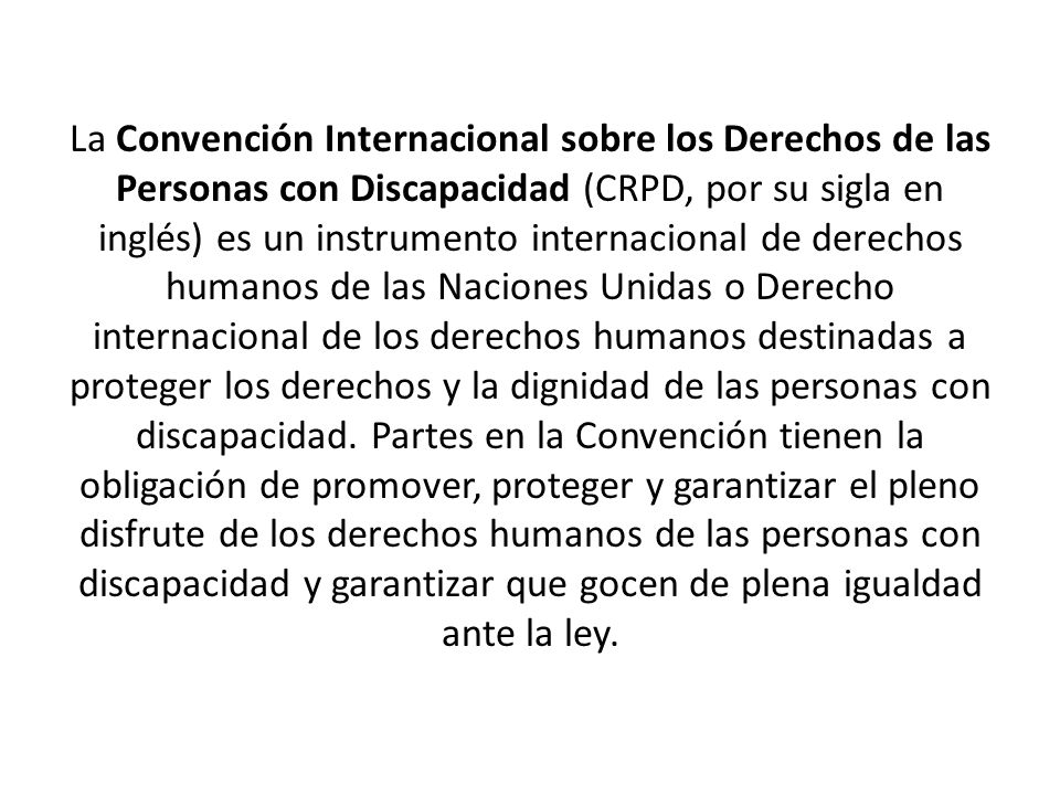 La Convención Internacional sobre los Derechos de las Personas con Discapacidad (CRPD, por su sigla en inglés) es un instrumento internacional de derechos humanos de las Naciones Unidas o Derecho internacional de los derechos humanos destinadas a proteger los derechos y la dignidad de las personas con discapacidad.