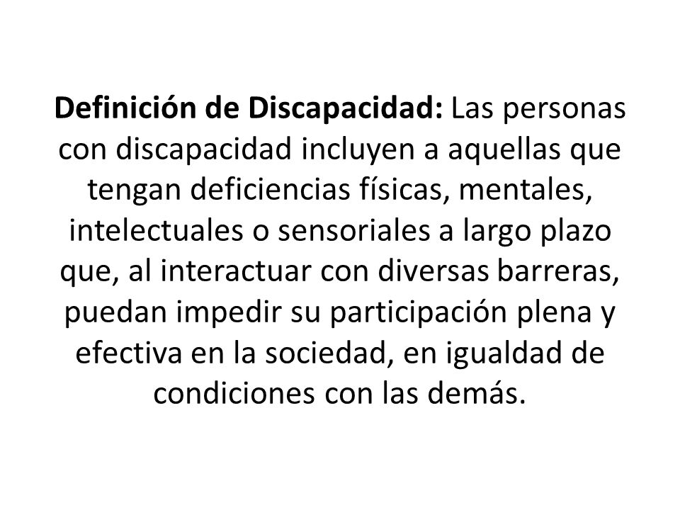 Definición de Discapacidad: Las personas con discapacidad incluyen a aquellas que tengan deficiencias físicas, mentales, intelectuales o sensoriales a largo plazo que, al interactuar con diversas barreras, puedan impedir su participación plena y efectiva en la sociedad, en igualdad de condiciones con las demás.