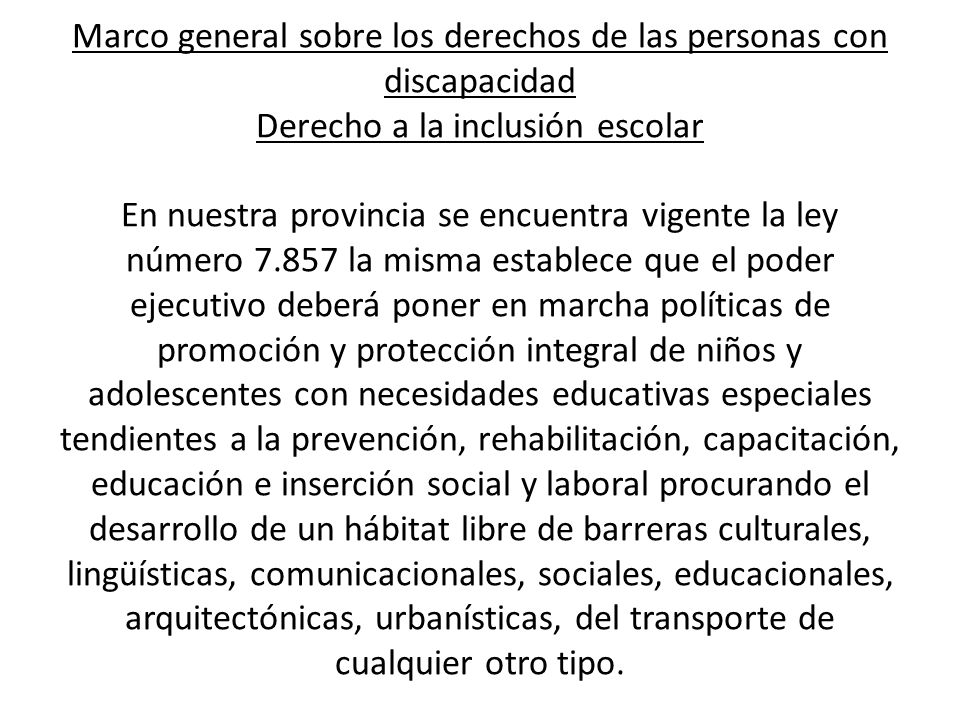 Marco general sobre los derechos de las personas con discapacidad Derecho a la inclusión escolar En nuestra provincia se encuentra vigente la ley número la misma establece que el poder ejecutivo deberá poner en marcha políticas de promoción y protección integral de niños y adolescentes con necesidades educativas especiales tendientes a la prevención, rehabilitación, capacitación, educación e inserción social y laboral procurando el desarrollo de un hábitat libre de barreras culturales, lingüísticas, comunicacionales, sociales, educacionales, arquitectónicas, urbanísticas, del transporte de cualquier otro tipo.