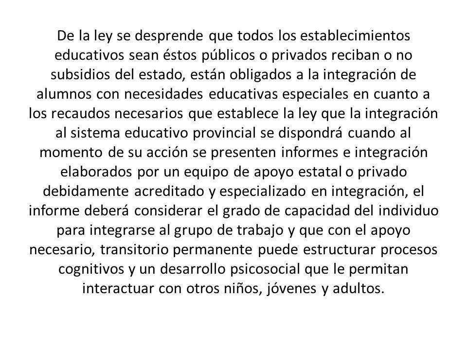 De la ley se desprende que todos los establecimientos educativos sean éstos públicos o privados reciban o no subsidios del estado, están obligados a la integración de alumnos con necesidades educativas especiales en cuanto a los recaudos necesarios que establece la ley que la integración al sistema educativo provincial se dispondrá cuando al momento de su acción se presenten informes e integración elaborados por un equipo de apoyo estatal o privado debidamente acreditado y especializado en integración, el informe deberá considerar el grado de capacidad del individuo para integrarse al grupo de trabajo y que con el apoyo necesario, transitorio permanente puede estructurar procesos cognitivos y un desarrollo psicosocial que le permitan interactuar con otros niños, jóvenes y adultos.