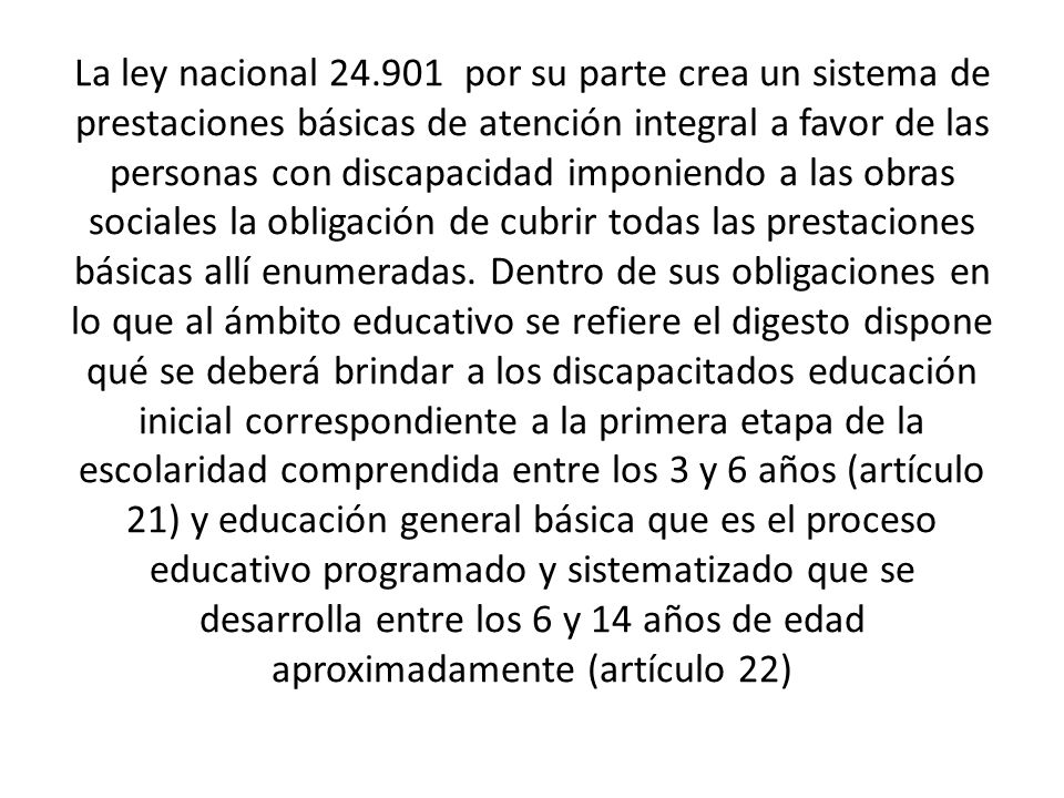La ley nacional por su parte crea un sistema de prestaciones básicas de atención integral a favor de las personas con discapacidad imponiendo a las obras sociales la obligación de cubrir todas las prestaciones básicas allí enumeradas.