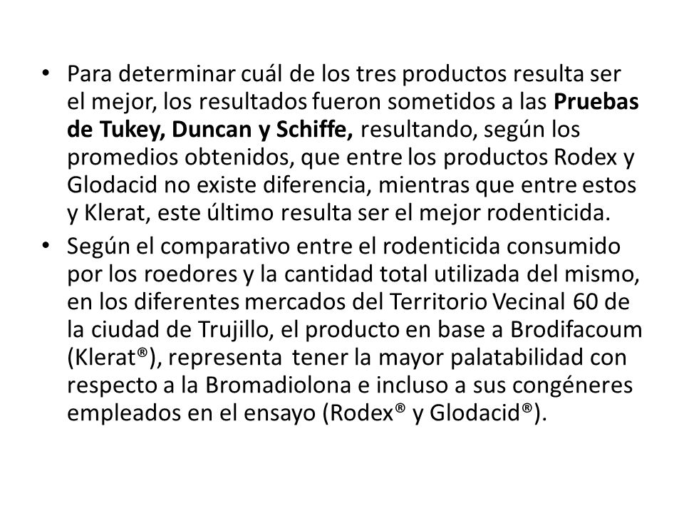 Para determinar cuál de los tres productos resulta ser el mejor, los resultados fueron sometidos a las Pruebas de Tukey, Duncan y Schiffe, resultando, según los promedios obtenidos, que entre los productos Rodex y Glodacid no existe diferencia, mientras que entre estos y Klerat, este último resulta ser el mejor rodenticida.