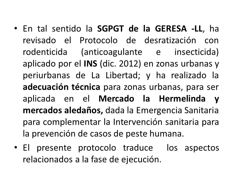 En tal sentido la SGPGT de la GERESA -LL, ha revisado el Protocolo de desratización con rodenticida (anticoagulante e insecticida) aplicado por el INS (dic. 2012) en zonas urbanas y periurbanas de La Libertad; y ha realizado la adecuación técnica para zonas urbanas, para ser aplicada en el Mercado la Hermelinda y mercados aledaños, dada la Emergencia Sanitaria para complementar la Intervención sanitaria para la prevención de casos de peste humana.