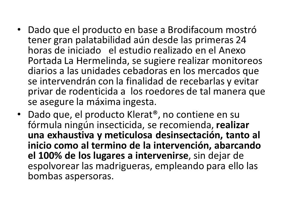 Dado que el producto en base a Brodifacoum mostró tener gran palatabilidad aún desde las primeras 24 horas de iniciado el estudio realizado en el Anexo Portada La Hermelinda, se sugiere realizar monitoreos diarios a las unidades cebadoras en los mercados que se intervendrán con la finalidad de recebarlas y evitar privar de rodenticida a los roedores de tal manera que se asegure la máxima ingesta.