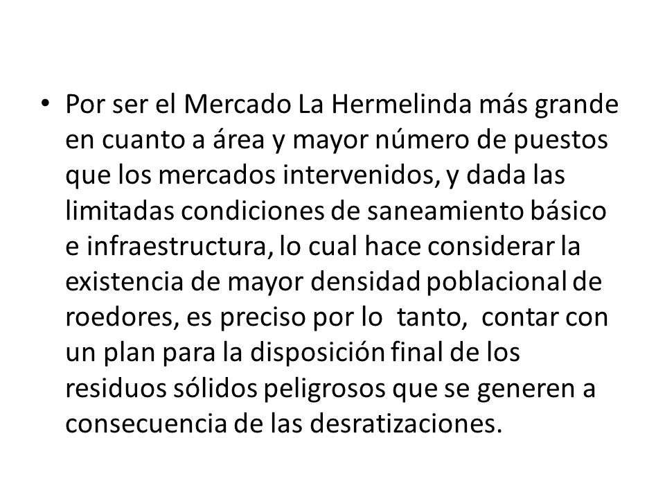 Por ser el Mercado La Hermelinda más grande en cuanto a área y mayor número de puestos que los mercados intervenidos, y dada las limitadas condiciones de saneamiento básico e infraestructura, lo cual hace considerar la existencia de mayor densidad poblacional de roedores, es preciso por lo tanto, contar con un plan para la disposición final de los residuos sólidos peligrosos que se generen a consecuencia de las desratizaciones.