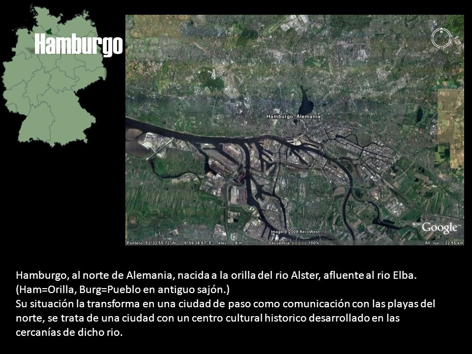 Hamburgo Hamburgo, al norte de Alemania, nacida a la orilla del rio Alster, afluente al rio Elba. (Ham=Orilla, Burg=Pueblo en antiguo sajón.)