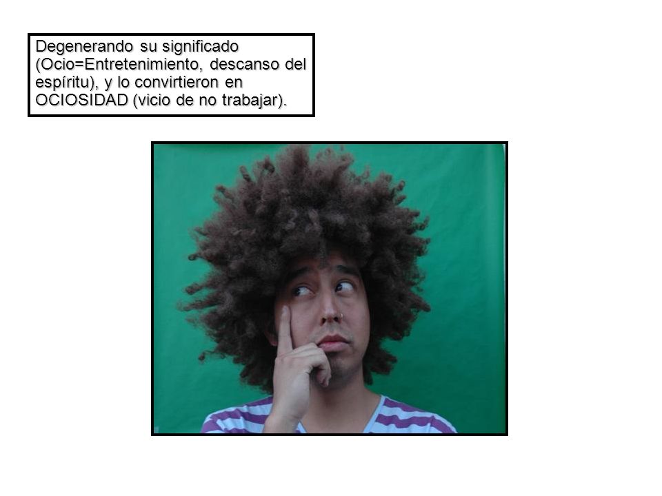 Degenerando su significado (Ocio=Entretenimiento, descanso del espíritu), y lo convirtieron en OCIOSIDAD (vicio de no trabajar).