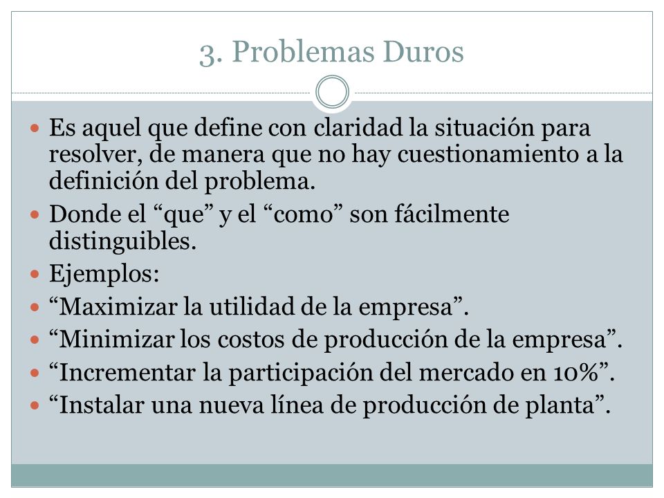 3. Problemas Duros Es aquel que define con claridad la situación para resolver, de manera que no hay cuestionamiento a la definición del problema.