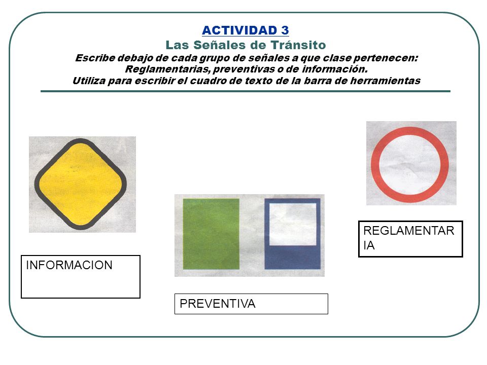 ACTIVIDAD 3 Las Señales de Tránsito Escribe debajo de cada grupo de señales a que clase pertenecen: Reglamentarias, preventivas o de información. Utiliza para escribir el cuadro de texto de la barra de herramientas