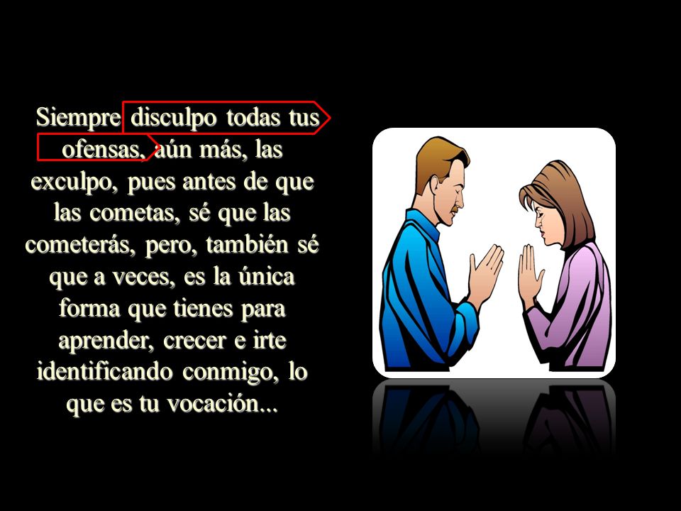 Siempre disculpo todas tus ofensas, aún más, las exculpo, pues antes de que las cometas, sé que las cometerás, pero, también sé que a veces, es la única forma que tienes para aprender, crecer e irte identificando conmigo, lo que es tu vocación...