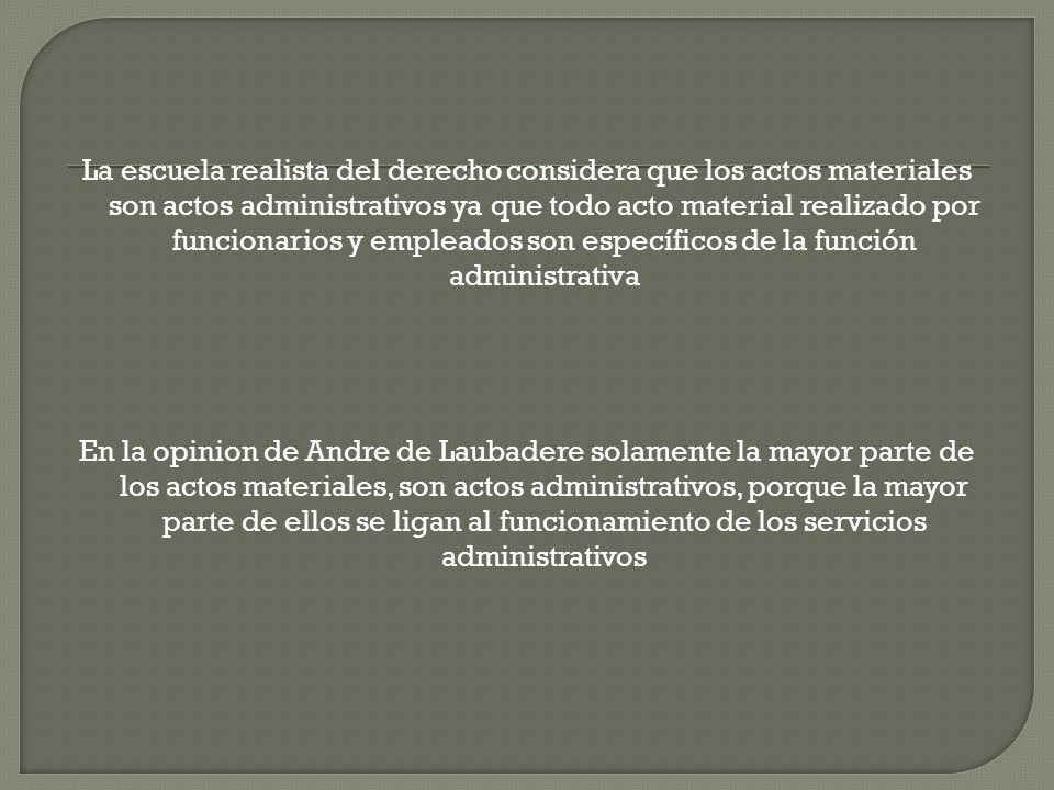 La escuela realista del derecho considera que los actos materiales son actos administrativos ya que todo acto material realizado por funcionarios y empleados son específicos de la función administrativa En la opinion de Andre de Laubadere solamente la mayor parte de los actos materiales, son actos administrativos, porque la mayor parte de ellos se ligan al funcionamiento de los servicios administrativos