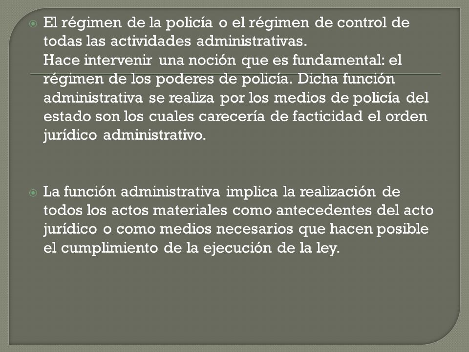 El régimen de la policía o el régimen de control de todas las actividades administrativas. Hace intervenir una noción que es fundamental: el régimen de los poderes de policía. Dicha función administrativa se realiza por los medios de policía del estado son los cuales carecería de facticidad el orden jurídico administrativo.