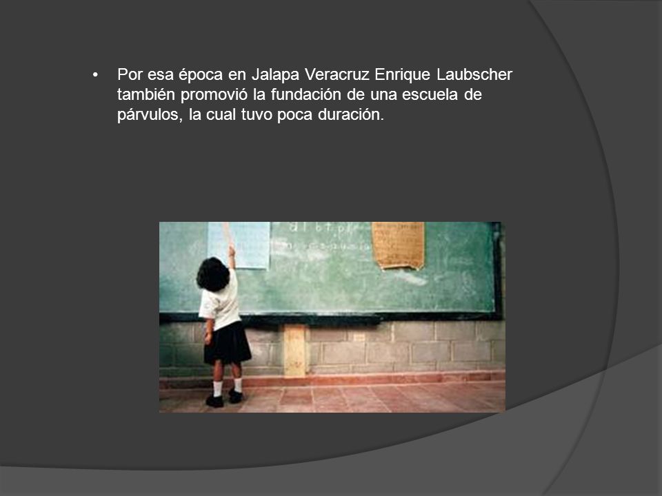 Por esa época en Jalapa Veracruz Enrique Laubscher también promovió la fundación de una escuela de párvulos, la cual tuvo poca duración.