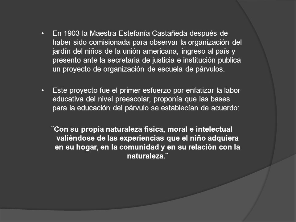 En 1903 la Maestra Estefanía Castañeda después de haber sido comisionada para observar la organización del jardín del niños de la unión americana, ingreso al país y presento ante la secretaria de justicia e institución publica un proyecto de organización de escuela de párvulos.