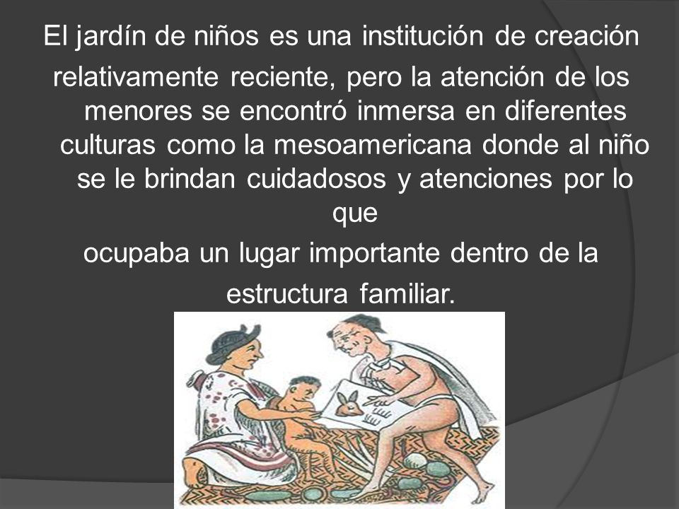 El jardín de niños es una institución de creación relativamente reciente, pero la atención de los menores se encontró inmersa en diferentes culturas como la mesoamericana donde al niño se le brindan cuidadosos y atenciones por lo que ocupaba un lugar importante dentro de la estructura familiar.