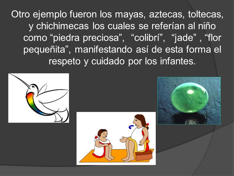 Otro ejemplo fueron los mayas, aztecas, toltecas, y chichimecas los cuales se referían al niño como piedra preciosa , colibrí , jade , flor pequeñita , manifestando así de esta forma el respeto y cuidado por los infantes.