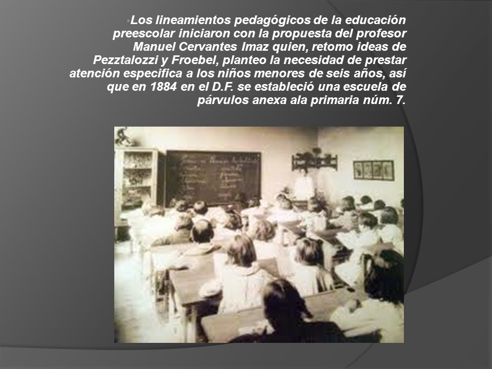 Los lineamientos pedagógicos de la educación preescolar iniciaron con la propuesta del profesor Manuel Cervantes Imaz quien, retomo ideas de Pezztalozzi y Froebel, planteo la necesidad de prestar atención especifica a los niños menores de seis años, así que en 1884 en el D.F.