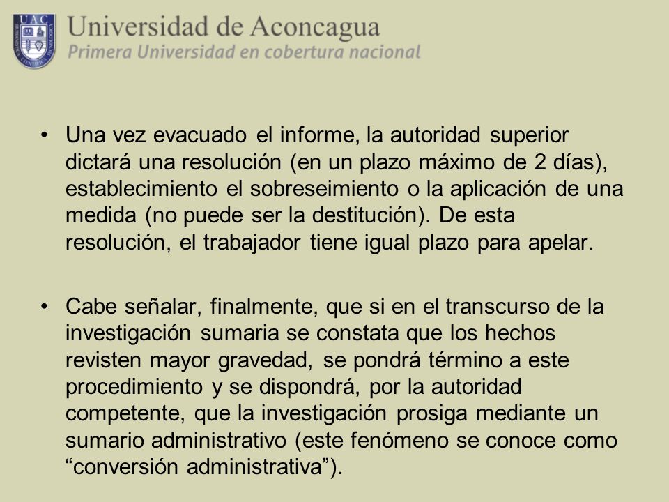 Una vez evacuado el informe, la autoridad superior dictará una resolución (en un plazo máximo de 2 días), establecimiento el sobreseimiento o la aplicación de una medida (no puede ser la destitución). De esta resolución, el trabajador tiene igual plazo para apelar.