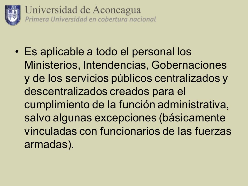 Es aplicable a todo el personal los Ministerios, Intendencias, Gobernaciones y de los servicios públicos centralizados y descentralizados creados para el cumplimiento de la función administrativa, salvo algunas excepciones (básicamente vinculadas con funcionarios de las fuerzas armadas).