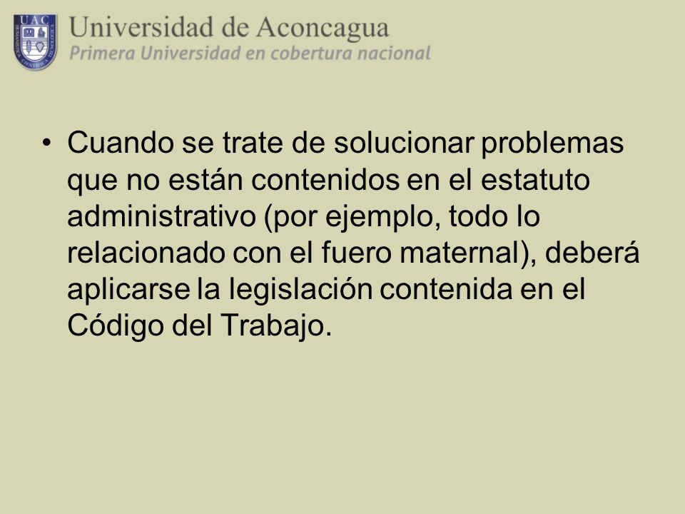 Cuando se trate de solucionar problemas que no están contenidos en el estatuto administrativo (por ejemplo, todo lo relacionado con el fuero maternal), deberá aplicarse la legislación contenida en el Código del Trabajo.