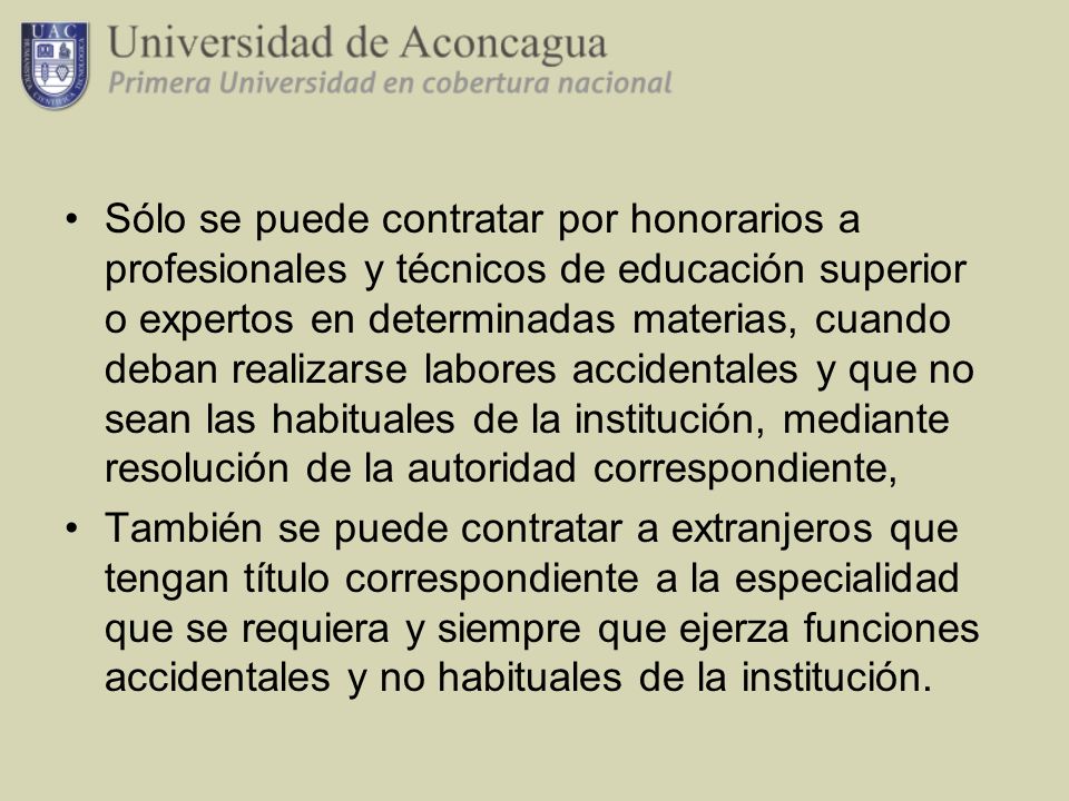Sólo se puede contratar por honorarios a profesionales y técnicos de educación superior o expertos en determinadas materias, cuando deban realizarse labores accidentales y que no sean las habituales de la institución, mediante resolución de la autoridad correspondiente,