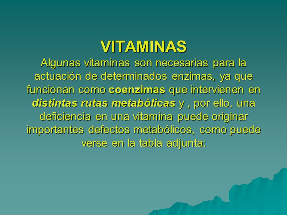 VITAMINAS Algunas vitaminas son necesarias para la actuación de determinados enzimas, ya que funcionan como coenzimas que intervienen en distintas rutas metabólicas y , por ello, una deficiencia en una vitamina puede originar importantes defectos metabólicos, como puede verse en la tabla adjunta: