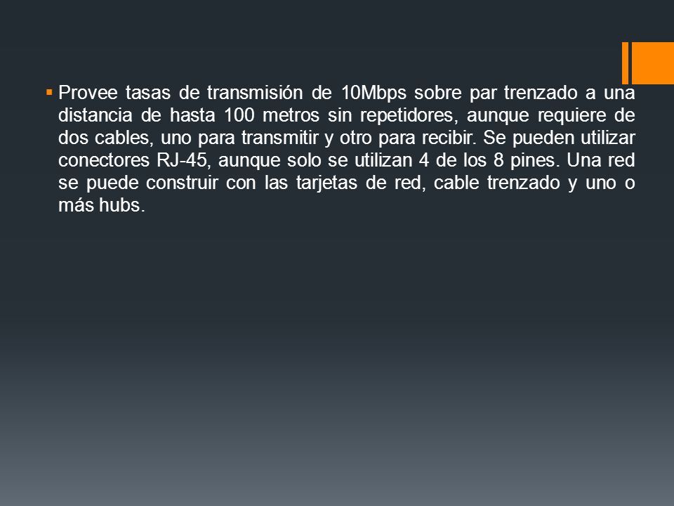Provee tasas de transmisión de 10Mbps sobre par trenzado a una distancia de hasta 100 metros sin repetidores, aunque requiere de dos cables, uno para transmitir y otro para recibir.