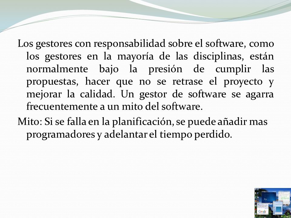 Los gestores con responsabilidad sobre el software, como los gestores en la mayoría de las disciplinas, están normalmente bajo la presión de cumplir las propuestas, hacer que no se retrase el proyecto y mejorar la calidad. Un gestor de software se agarra frecuentemente a un mito del software.