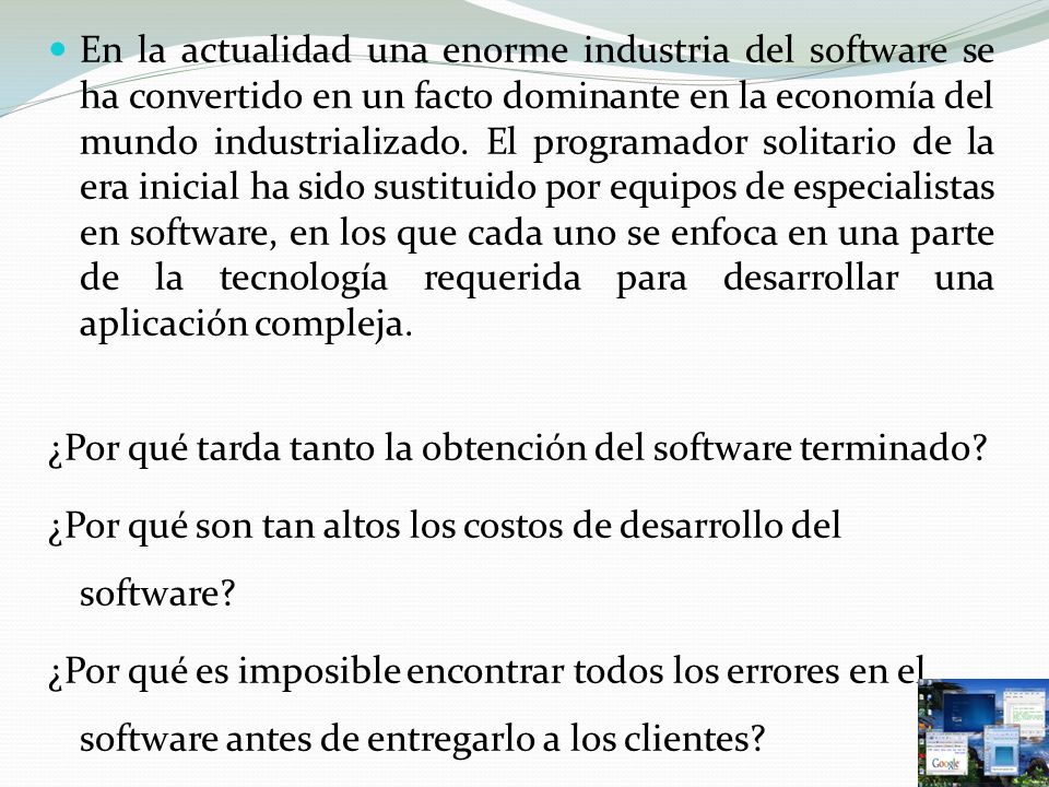 En la actualidad una enorme industria del software se ha convertido en un facto dominante en la economía del mundo industrializado. El programador solitario de la era inicial ha sido sustituido por equipos de especialistas en software, en los que cada uno se enfoca en una parte de la tecnología requerida para desarrollar una aplicación compleja.