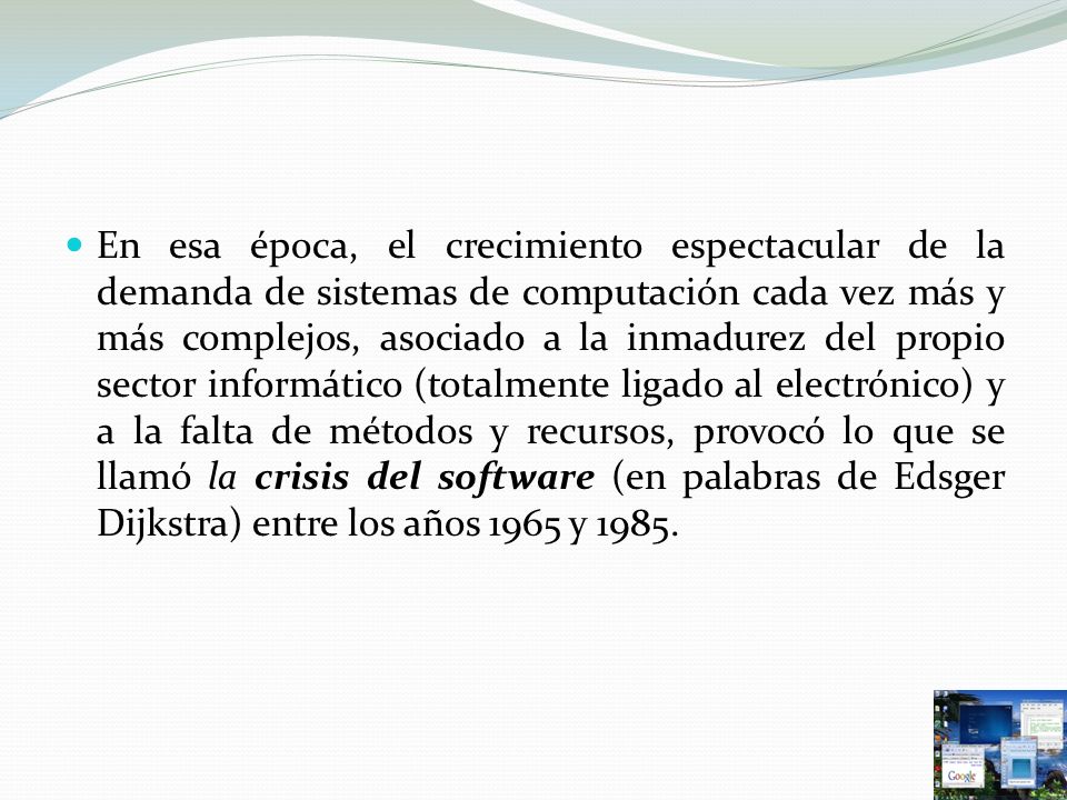 En esa época, el crecimiento espectacular de la demanda de sistemas de computación cada vez más y más complejos, asociado a la inmadurez del propio sector informático (totalmente ligado al electrónico) y a la falta de métodos y recursos, provocó lo que se llamó la crisis del software (en palabras de Edsger Dijkstra) entre los años 1965 y 1985.