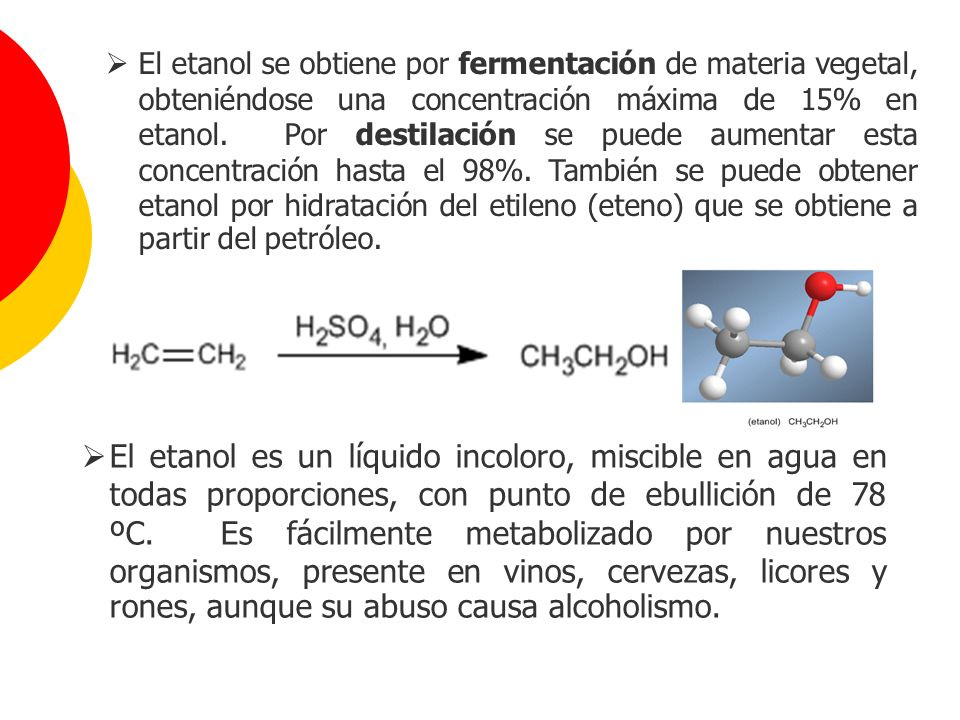 El etanol se obtiene por fermentación de materia vegetal, obteniéndose una concentración máxima de 15% en etanol. Por destilación se puede aumentar esta concentración hasta el 98%. También se puede obtener etanol por hidratación del etileno (eteno) que se obtiene a partir del petróleo.