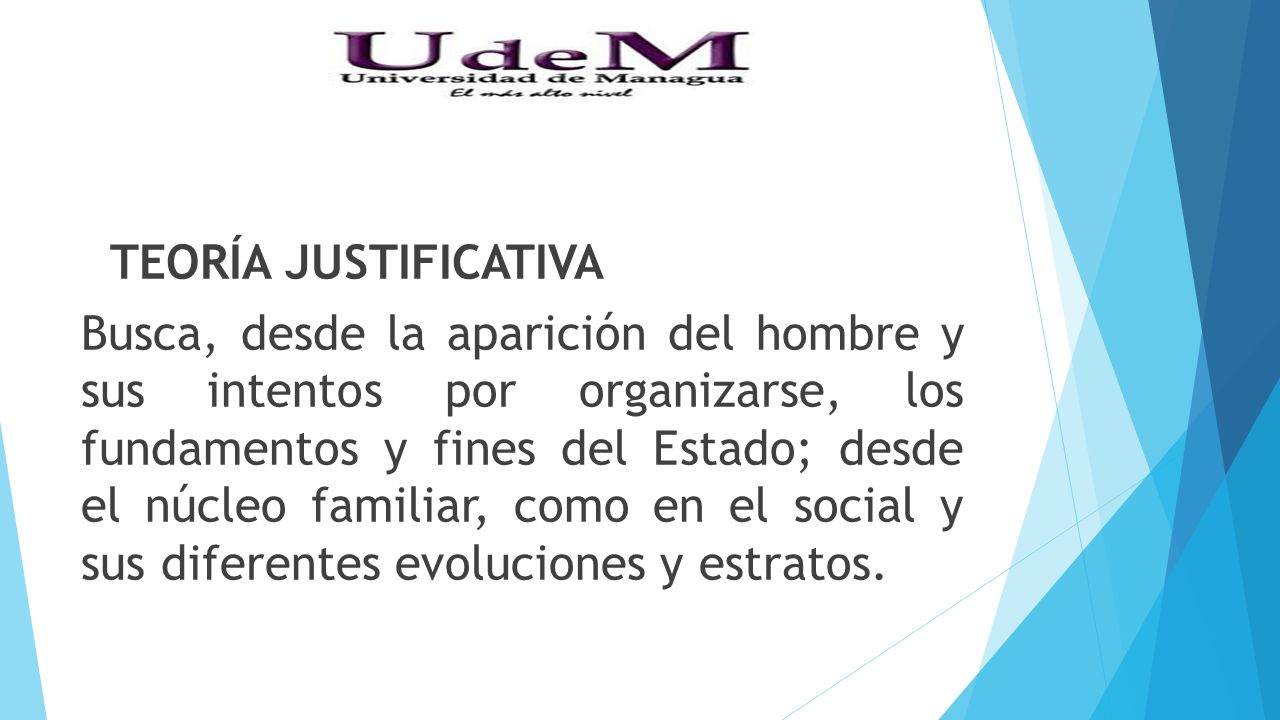 TEORÍA JUSTIFICATIVA Busca, desde la aparición del hombre y sus intentos por organizarse, los fundamentos y fines del Estado; desde el núcleo familiar, como en el social y sus diferentes evoluciones y estratos.