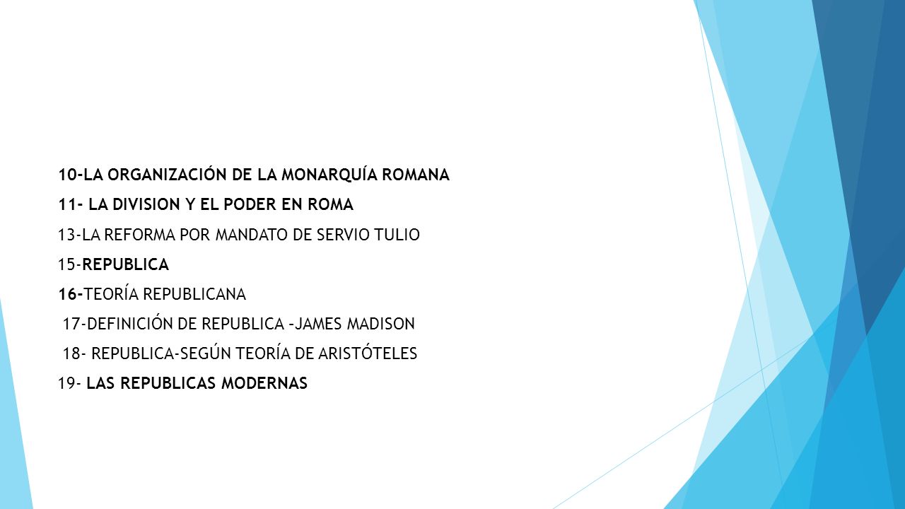 10-LA ORGANIZACIÓN DE LA MONARQUÍA ROMANA 11- LA DIVISION Y EL PODER EN ROMA 13-LA REFORMA POR MANDATO DE SERVIO TULIO 15-REPUBLICA 16-TEORÍA REPUBLICANA 17-DEFINICIÓN DE REPUBLICA –JAMES MADISON 18- REPUBLICA-SEGÚN TEORÍA DE ARISTÓTELES 19- LAS REPUBLICAS MODERNAS