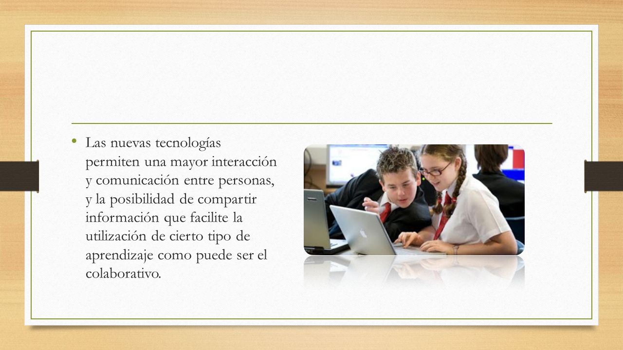 Las nuevas tecnologías permiten una mayor interacción y comunicación entre personas, y la posibilidad de compartir información que facilite la utilización de cierto tipo de aprendizaje como puede ser el colaborativo.