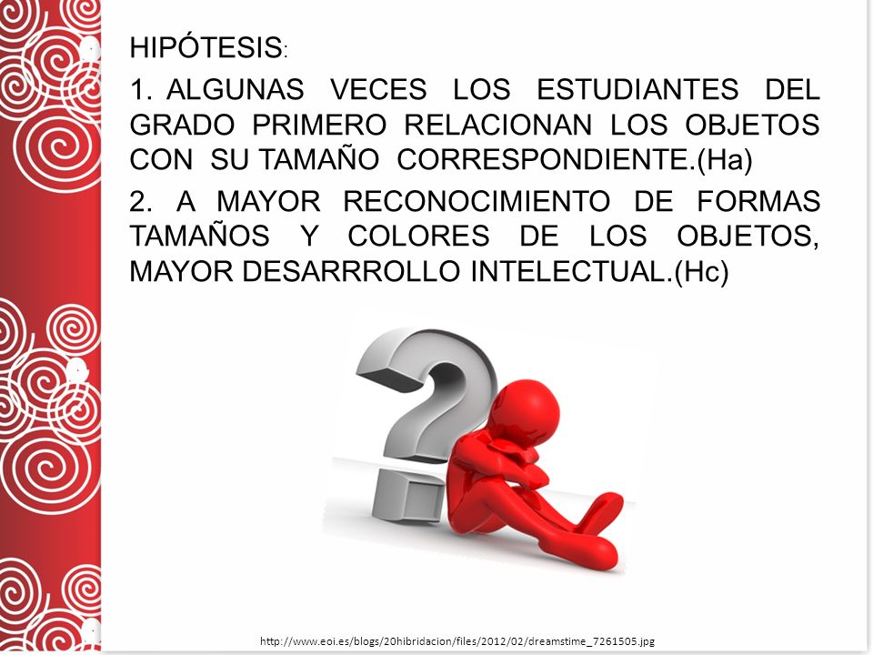 HIPÓTESIS: 1. ALGUNAS VECES LOS ESTUDIANTES DEL GRADO PRIMERO RELACIONAN LOS OBJETOS CON SU TAMAÑO CORRESPONDIENTE.(Ha) 2. A MAYOR RECONOCIMIENTO DE FORMAS TAMAÑOS Y COLORES DE LOS OBJETOS, MAYOR DESARRROLLO INTELECTUAL.(Hc)