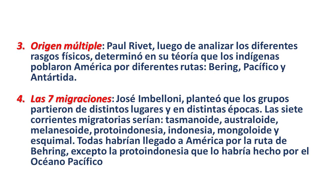Origen múltiple: Paul Rivet, luego de analizar los diferentes rasgos físicos, determinó en su téoría que los indígenas poblaron América por diferentes rutas: Bering, Pacífico y Antártida.