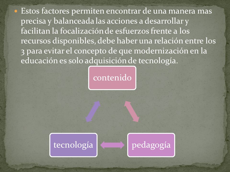 Estos factores permiten encontrar de una manera mas precisa y balanceada las acciones a desarrollar y facilitan la focalización de esfuerzos frente a los recursos disponibles, debe haber una relación entre los 3 para evitar el concepto de que modernización en la educación es solo adquisición de tecnología.