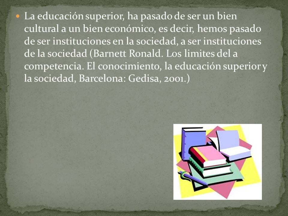 La educación superior, ha pasado de ser un bien cultural a un bien económico, es decir, hemos pasado de ser instituciones en la sociedad, a ser instituciones de la sociedad (Barnett Ronald.