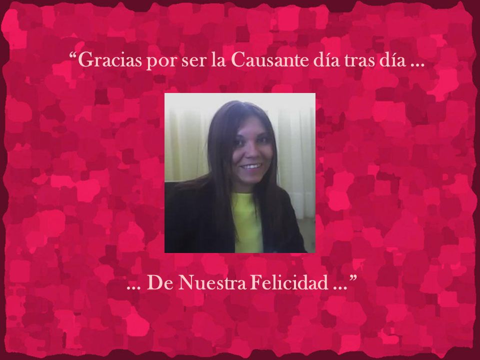 Gracias por ser la Causante día tras día … … De Nuestra Felicidad …